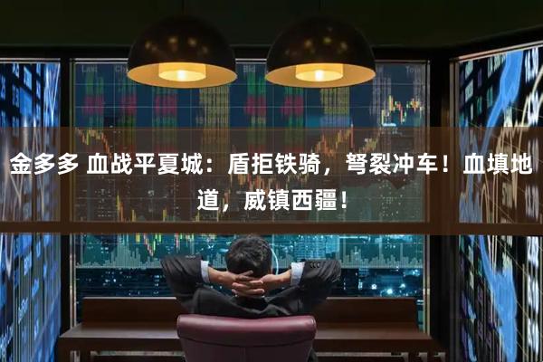 金多多 血战平夏城:盾拒铁骑,弩裂冲车!血填地道,威镇西疆!