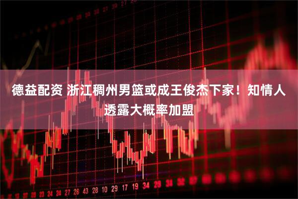 德益配资 浙江稠州男篮或成王俊杰下家！知情人透露大概率加盟