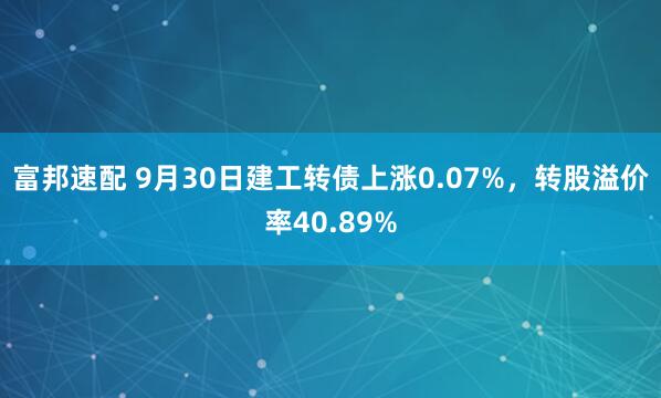 富邦速配 9月30日建工转债上涨0.07%，转股溢价率40.89%