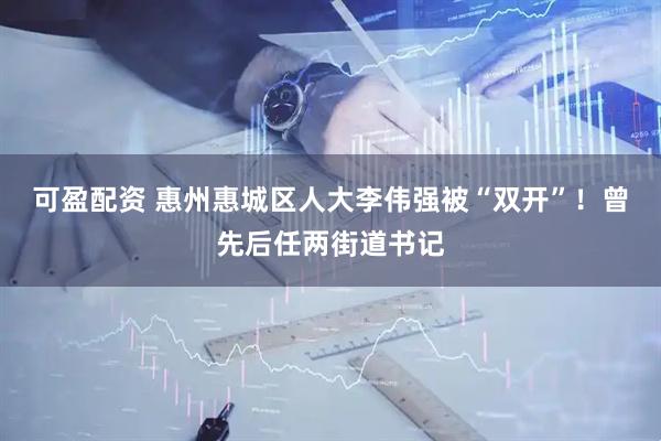 可盈配资 惠州惠城区人大李伟强被“双开”！曾先后任两街道书记