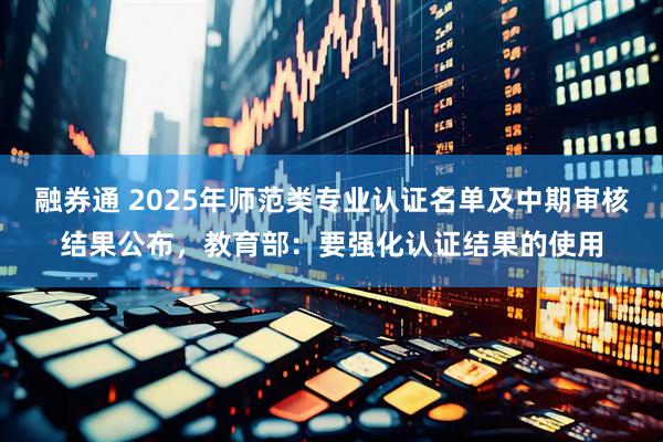 融券通 2025年师范类专业认证名单及中期审核结果公布，教育部：要强化认证结果的使用