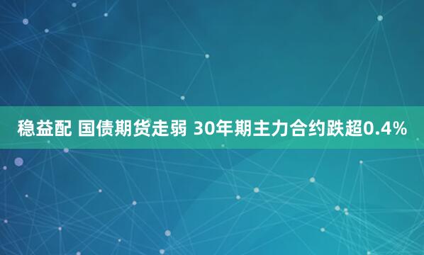 稳益配 国债期货走弱 30年期主力合约跌超0.4%