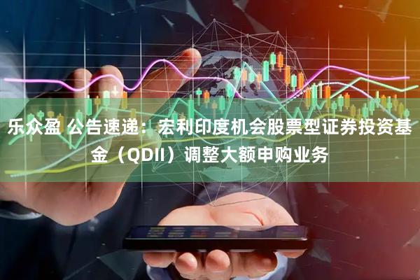 乐众盈 公告速递：宏利印度机会股票型证券投资基金（QDII）调整大额申购业务