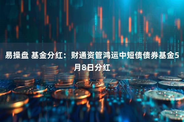 易操盘 基金分红：财通资管鸿运中短债债券基金5月8日分红