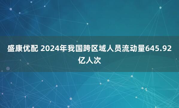 盛康优配 2024年我国跨区域人员流动量645.92亿人次